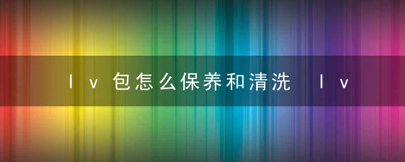 lv包怎么保养和清洗 lv包如何保养和清洗